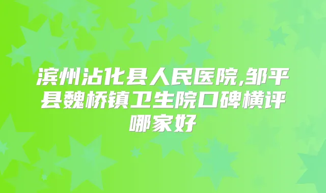 滨州沾化县人民医院,邹平县魏桥镇卫生院口碑横评哪家好