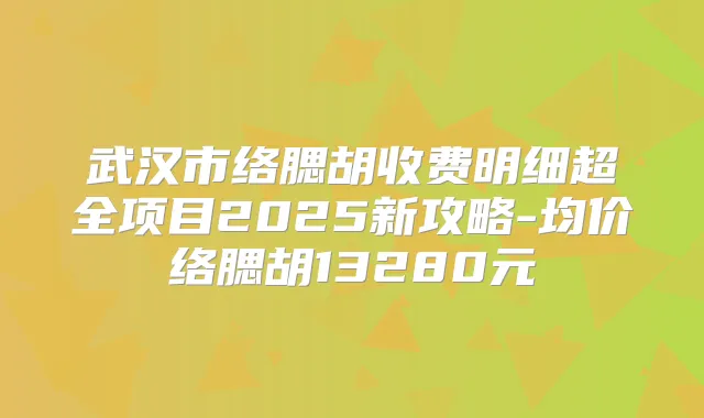 武汉市络腮胡收费明细超全项目2025新攻略-均价络腮胡13280元