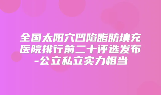 全国太阳穴凹陷脂肪填充医院排行前二十评选发布-公立私立实力相当