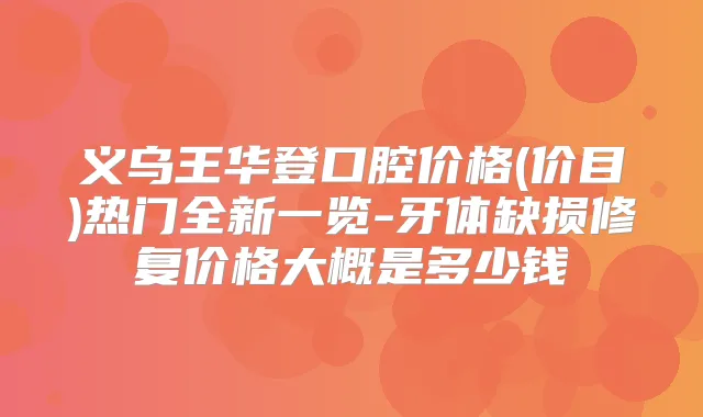 义乌王华登口腔价格(价目)热门全新一览-牙体缺损修复价格大概是多少钱