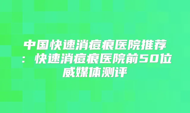 中国快速消痘痕医院推荐:快速消痘痕医院前50位威媒体测评