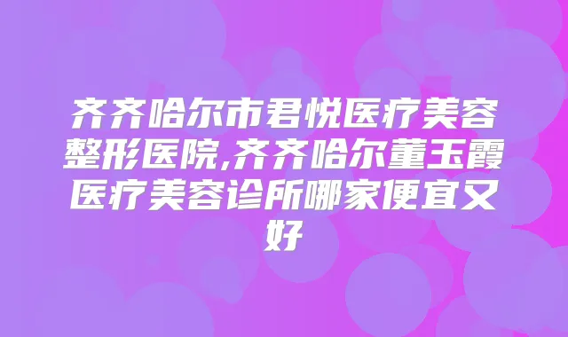 齐齐哈尔市君悦医疗美容整形医院,齐齐哈尔董玉霞医疗美容诊所哪家便宜又好