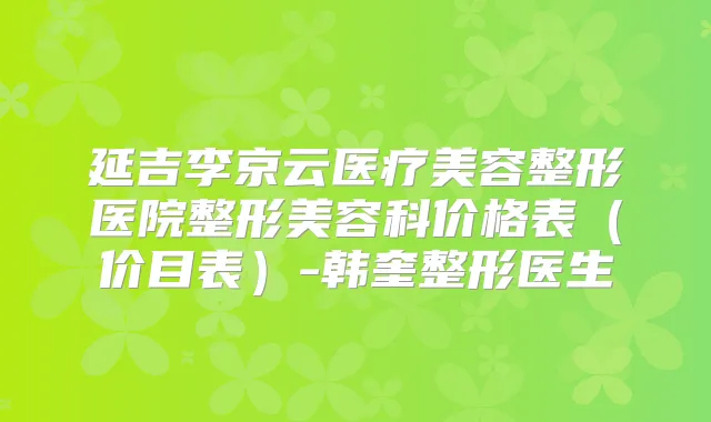 延吉李京云医疗美容整形医院整形美容科价格表(价目表)-韩奎整形医生