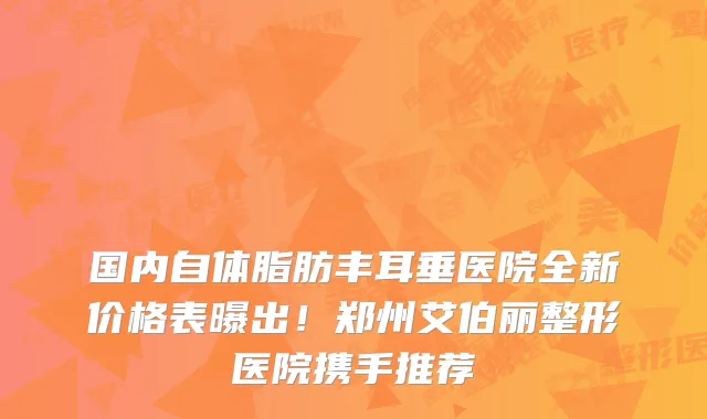 国内自体脂肪丰耳垂医院全新价格表曝出!郑州艾伯丽整形医院携手推荐