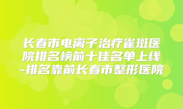 长春市电离子雀斑医院排名榜前十佳名单上线-排名靠前长春市整形医院