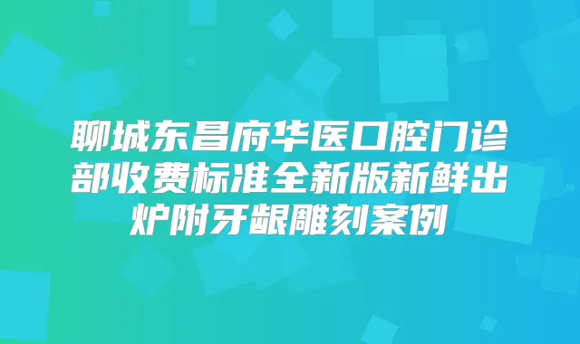 聊城东昌府华医口腔门诊部收费标准全新版新鲜出炉附牙龈雕刻案例