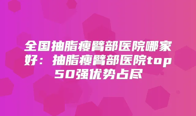全国抽脂瘦臂部医院哪家好:抽脂瘦臂部医院top50强优势占尽