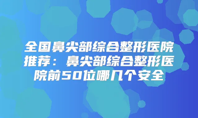 全国鼻尖部综合整形医院推荐：鼻尖部综合整形医院前50位哪几个安全