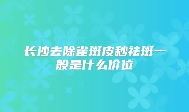 长沙去除雀斑皮秒祛斑一般是什么价位
