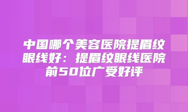 中国哪个美容医院提眉纹眼线好:提眉纹眼线医院前50位广受好评