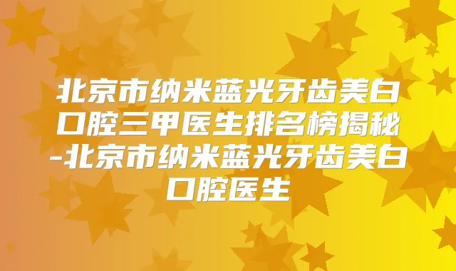 北京市纳米蓝光牙齿美白口腔三甲医生排名榜揭秘-北京市纳米蓝光牙齿美白口腔医生