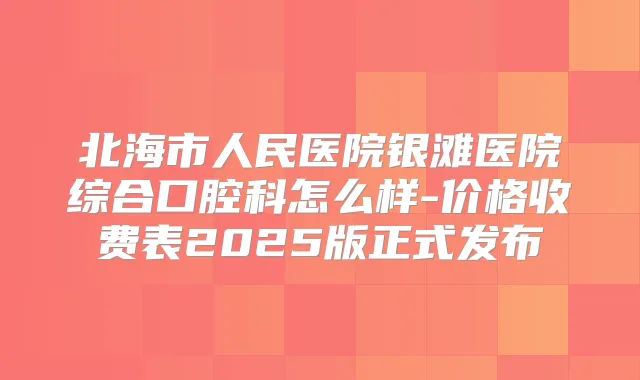 北海市人民医院银滩医院综合口腔科怎么样-价格收费表2025版正式发布