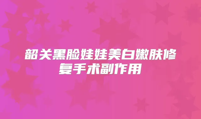 韶关黑脸娃娃美白嫩肤修复手术副作用