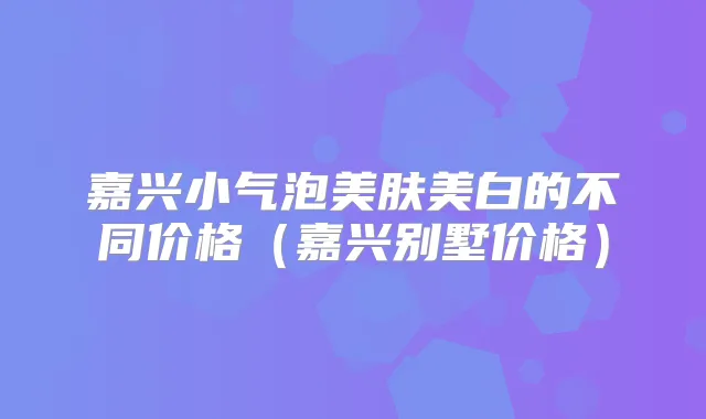 嘉兴小气泡美肤美白的不同价格(嘉兴别墅价格)