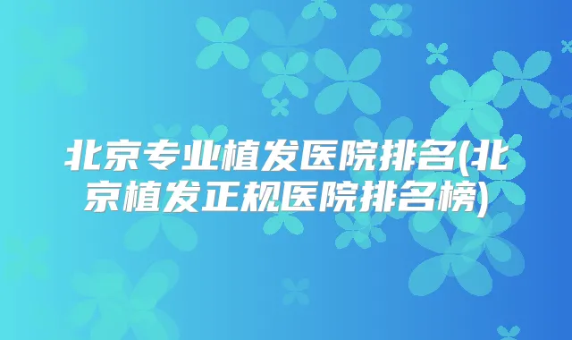 北京专业植发医院排名(北京植发正规医院排名榜)