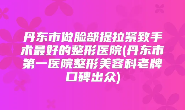 丹东市做脸部提拉紧致手术好的整形医院(丹东市第一医院整形美容科老牌口碑出众)
