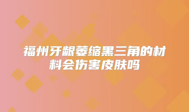福州牙龈萎缩黑三角的材料会伤害皮肤吗