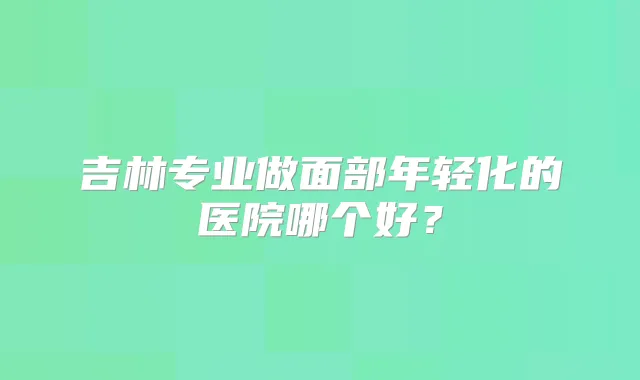 吉林专业做面部年轻化的医院哪个好？