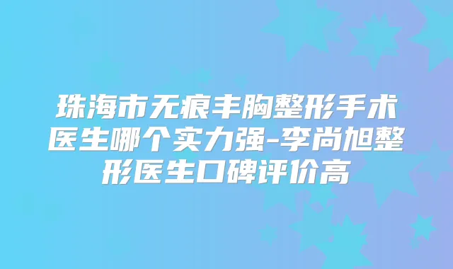 珠海市无痕丰胸整形手术医生哪个实力强-李尚旭整形医生口碑评价高