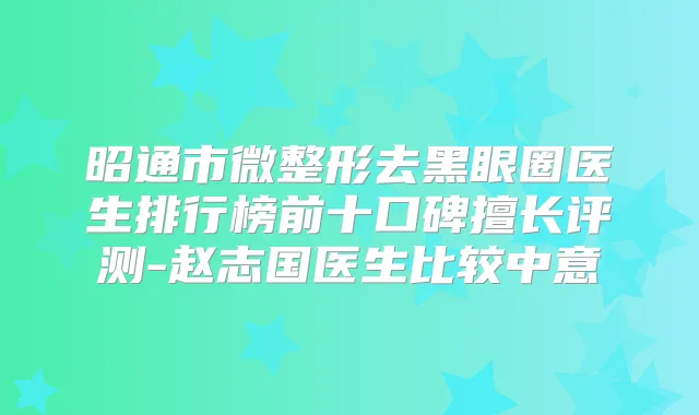 昭通市微整形去黑眼圈医生排行榜前十口碑擅长评测-赵志国医生比较中意
