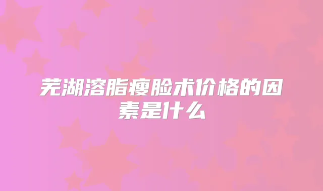 芜湖溶脂瘦脸术价格的因素是什么