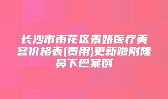长沙市雨花区素妍医疗美容价格表(费用)更新啦附隆鼻下巴案例