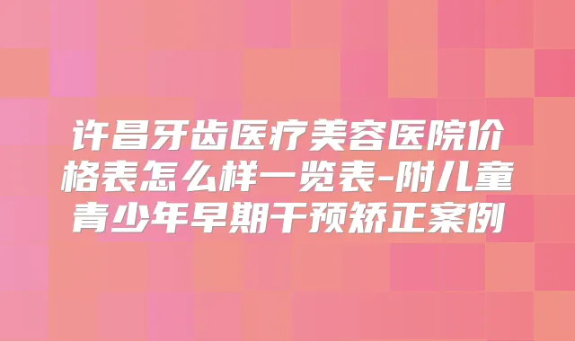 许昌牙齿医疗美容医院价格表怎么样一览表-附儿童青少年早期干预矫正案例