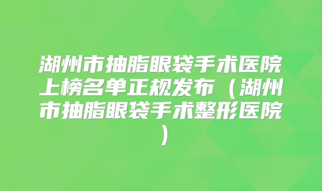湖州市抽脂眼袋手术医院上榜名单正规发布(湖州市抽脂眼袋手术整形医院)