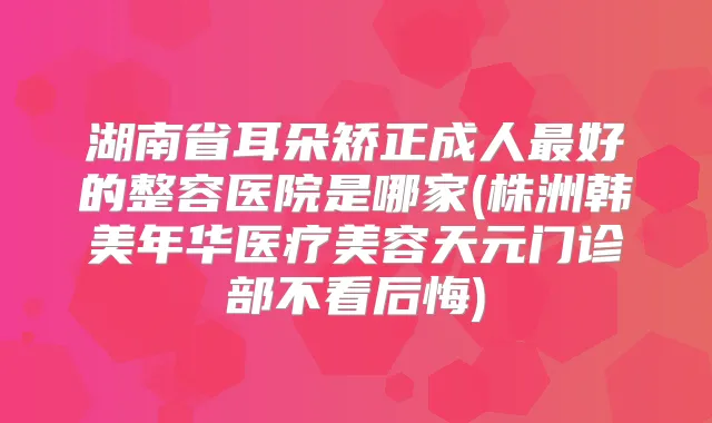 湖南省耳朵矫正成人好的整容医院是哪家(株洲韩美年华医疗美容天元门诊部不看后悔)