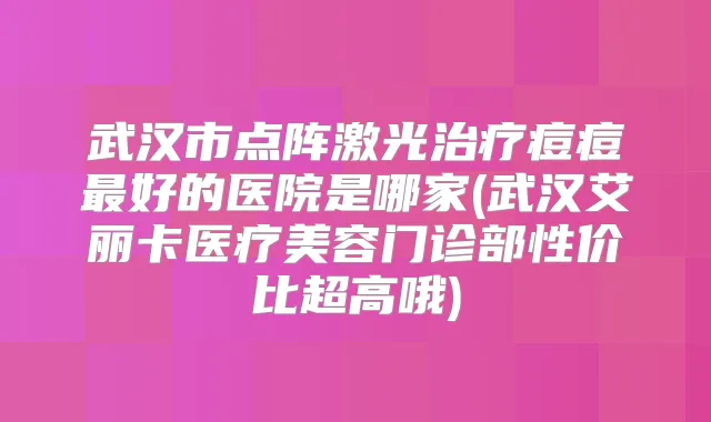 武汉市点阵激光痘痘好的医院是哪家(武汉艾丽卡医疗美容门诊部性价比超高哦)