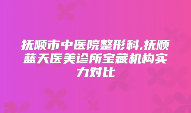 抚顺市中医院整形科,抚顺蓝天医美诊所宝藏机构实力对比