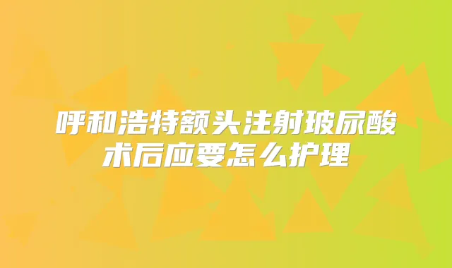呼和浩特额头注射玻尿酸术后应要怎么护理