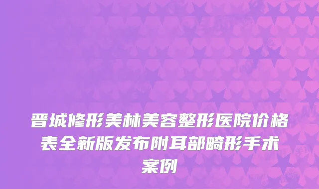 晋城修形美林美容整形医院价格表全新版发布附耳部畸形手术案例