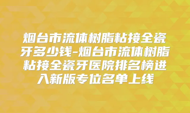 烟台市流体树脂粘接全瓷牙多少钱-烟台市流体树脂粘接全瓷牙医院排名榜进入新版专位名单上线