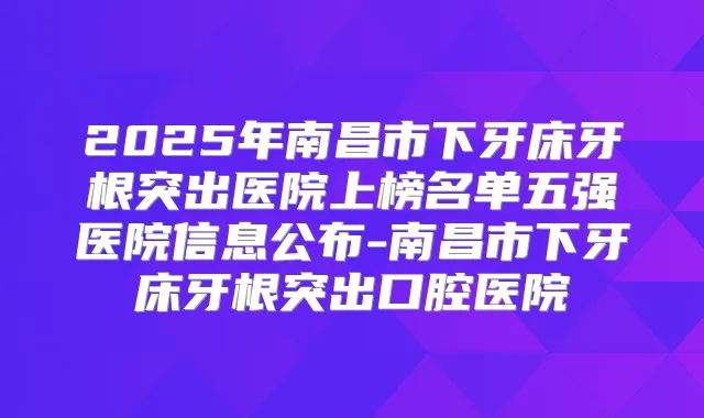 2025年南昌市下牙床牙根突出医院上榜名单五强医院信息公布-南昌市下牙床牙根突出口腔医院