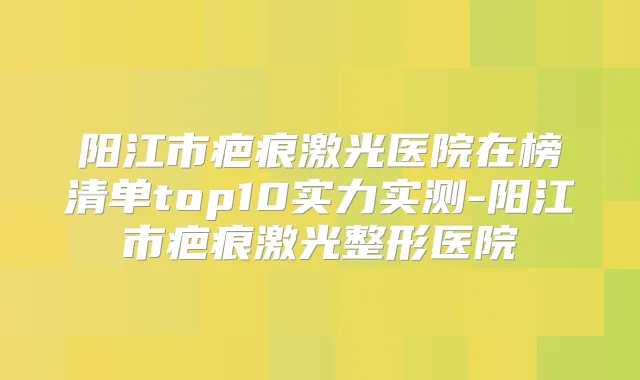 阳江市疤痕激光医院在榜清单top10实力实测-阳江市疤痕激光整形医院