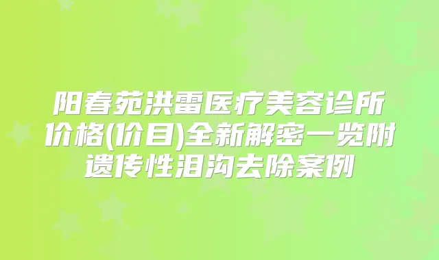 阳春苑洪雷医疗美容诊所价格(价目)全新解密一览附遗传性泪沟去除案例
