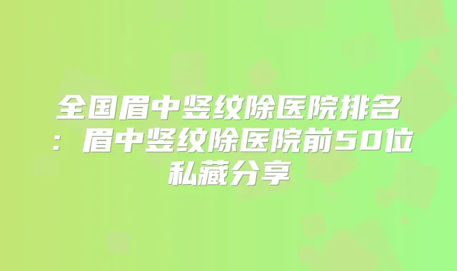 全国眉中竖纹除医院排名:眉中竖纹除医院前50位私藏分享