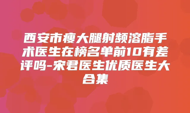 西安市瘦大腿射频溶脂手术医生在榜名单前10有差评吗-宋君医生优质医生大合集