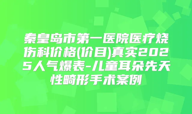 秦皇岛市第一医院医疗烧伤科价格(价目)真实2025人气爆表-儿童耳朵先天性畸形手术案例