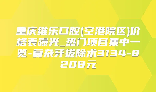 重庆维乐口腔(空港院区)价格表曝光_热门项目集中一览-复杂牙拔除术3134-8208元