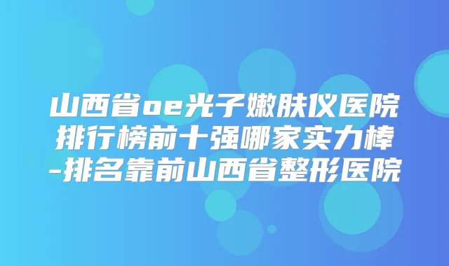山西省oe光子嫩肤仪医院排行榜前十强哪家实力棒-排名靠前山西省整形医院