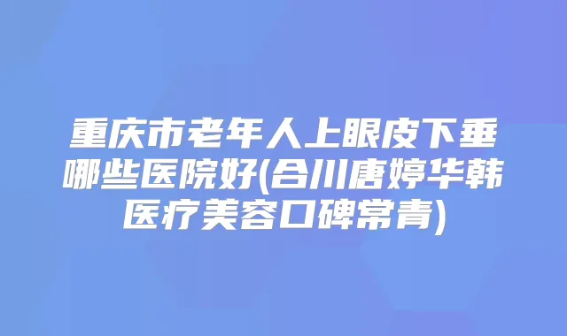 重庆市老年人上眼皮下垂哪些医院好(合川唐婷华韩医疗美容口碑常青)