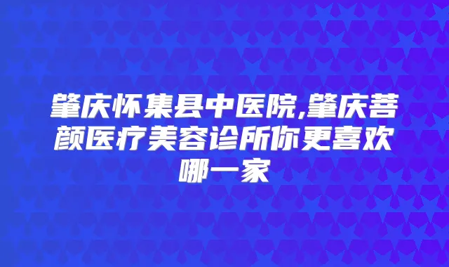 肇庆怀集县中医院,肇庆菩颜医疗美容诊所你更喜欢哪一家