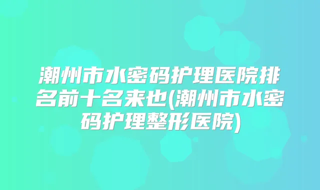 潮州市水密码护理医院排名前十名来也(潮州市水密码护理整形医院)