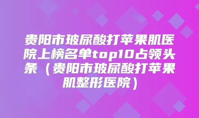 贵阳市玻尿酸打苹果肌医院上榜名单top10占领头条（贵阳市玻尿酸打苹果肌整形医院）