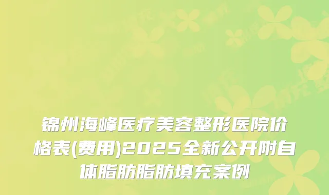 锦州海峰医疗美容整形医院价格表(费用)2025全新公开附自体脂肪脂肪填充案例