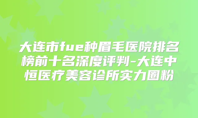 大连市fue种眉毛医院排名榜前十名深度评判-大连中恒医疗美容诊所实力圈粉