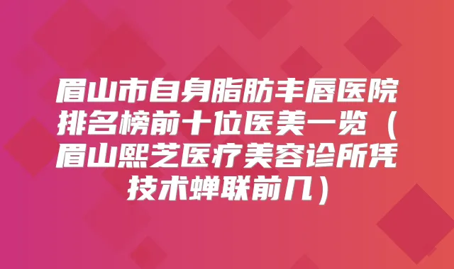 眉山市自身脂肪丰唇医院排名榜前十位医美一览（眉山熙芝医疗美容诊所凭技术蝉联前几）