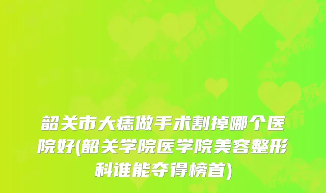 韶关市大痣做手术割掉哪个医院好(韶关学院医学院美容整形科谁能夺得榜首)